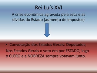 Rei Luís XVI
A crise econômica agravada pela seca e as
dívidas do Estado (aumento de impostos)
• Convocação dos Estados Gerais: Deputados;
Nos Estados Gerais o voto era por ESTADO, logo
o CLERO e a NOBREZA sempre votavam junto.
 