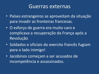 Guerras externas
• Países estrangeiros se aproveitam da situação
para invadir as fronteiras francesas.
• O esforço de guerra era muito caro e
complicava a recuperação da França após a
Revolução
• Soldados e oficiais do exercito francês fugiam
para o lado inimigo!
• Jacobinos começam a ser acusados de
incompetência e assassinados.
 