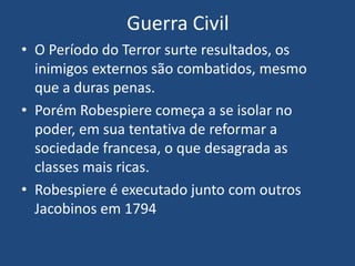 Guerra Civil
• O Período do Terror surte resultados, os
inimigos externos são combatidos, mesmo
que a duras penas.
• Porém Robespiere começa a se isolar no
poder, em sua tentativa de reformar a
sociedade francesa, o que desagrada as
classes mais ricas.
• Robespiere é executado junto com outros
Jacobinos em 1794
 