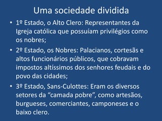 Uma sociedade dividida
• 1º Estado, o Alto Clero: Representantes da
Igreja católica que possuíam privilégios como
os nobres;
• 2º Estado, os Nobres: Palacianos, cortesãs e
altos funcionários públicos, que cobravam
impostos altíssimos dos senhores feudais e do
povo das cidades;
• 3º Estado, Sans-Culottes: Eram os diversos
setores da “camada pobre”, como artesãos,
burgueses, comerciantes, camponeses e o
baixo clero.
 