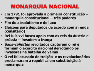 • Em 1791 foi aprovada a primeira constituição –
monarquia constitucional – três poderes
• Fim do absolutismo e do luxo
• Eleições para deputados de acordo com a renda
(censitário)
• Rei luís xvi busca apoio com os reis da áustria e
prússia – invadem a frança
• Sans-cullottes revoltados capturam o rei e
formam o exército nacional derrotando os
invasores na batalha de valmy
• O rei foi acusado de traição e os revolucionários
proclamaram a república em substituição à
monarquia
 