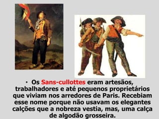 • Os Sans-cullottes eram artesãos,
trabalhadores e até pequenos proprietários
que viviam nos arredores de Paris. Recebiam
esse nome porque não usavam os elegantes
calções que a nobreza vestia, mas, uma calça
de algodão grosseira.
 