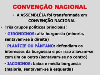 • A ASSEMBLÉIA foi transformada em
CONVENÇÃO NACIONAL
• Três grupos políticos principais:
- GIRONDINOS: alta burguesia (minoria,
sentavam-se à direita)
- PLANÍCIE OU PÂNTANO: defendiam os
interesses da burguesia e por isso aliavam-se
com um ou outro (sentavam-se no centro)
- JACOBINOS: baixa e média burguesia
(maioria, sentavam-se à esquerda)
 