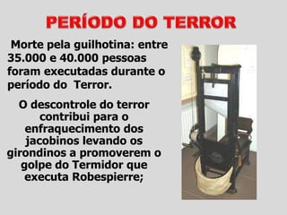 Morte pela guilhotina: entre
35.000 e 40.000 pessoas
foram executadas durante o
período do Terror.
O descontrole do terror
contribui para o
enfraquecimento dos
jacobinos levando os
girondinos a promoverem o
golpe do Termidor que
executa Robespierre;
 