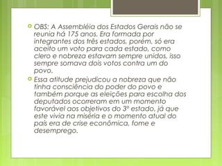  OBS: A Assembléia dos Estados Gerais não se
reunia há 175 anos. Era formada por
integrantes dos três estados, porém, só era
aceito um voto para cada estado, como
clero e nobreza estavam sempre unidos, isso
sempre somava dois votos contra um do
povo.
 Essa atitude prejudicou a nobreza que não
tinha consciência do poder do povo e
também porque as eleições para escolha dos
deputados ocorreram em um momento
favorável aos objetivos do 3º estado, já que
este vivia na miséria e o momento atual do
país era de crise econômica, fome e
desemprego.
 