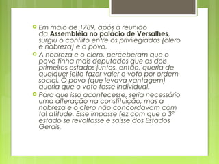  Em maio de 1789, após a reunião
da Assembléia no palácio de Versalhes,
surgiu o conflito entre os privilegiados (clero
e nobreza) e o povo.
 A nobreza e o clero, perceberam que o
povo tinha mais deputados que os dois
primeiros estados juntos, então, queria de
qualquer jeito fazer valer o voto por ordem
social. O povo (que levava vantagem)
queria que o voto fosse individual.
 Para que isso acontecesse, seria necessário
uma alteração na constituição, mas a
nobreza e o clero não concordavam com
tal atitude. Esse impasse fez com que o 3º
estado se revoltasse e saísse dos Estados
Gerais.
 