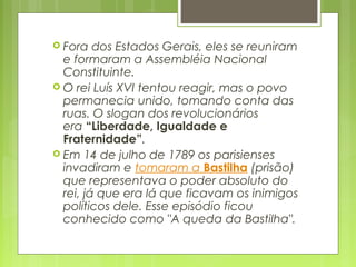  Fora dos Estados Gerais, eles se reuniram
e formaram a Assembléia Nacional
Constituinte.
 O rei Luís XVI tentou reagir, mas o povo
permanecia unido, tomando conta das
ruas. O slogan dos revolucionários
era “Liberdade, Igualdade e
Fraternidade”.
 Em 14 de julho de 1789 os parisienses
invadiram e tomaram a Bastilha (prisão)
que representava o poder absoluto do
rei, já que era lá que ficavam os inimigos
políticos dele. Esse episódio ficou
conhecido como "A queda da Bastilha".
 