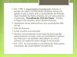  Em 1790, a Assembléia Constituinte reduziu o
poder do clero confiscando diversas terras da
Igreja e pôs o clero sob a autoridade do Estado.
Essa medida foi feita através de um documento
chamado “Constituição Civil do Clero”. Porém,
o Papa não aceitou essa determinação.
 Sobraram duas alternativas aos sacerdotes fiéis
ao rei.
 Sair da França
 Lutar contra a revolução
 Muitos concordaram com essa lei para poder
permanecer no país, mas os insatisfeitos fugiram
da França e no exterior decidiram se unir e
formar um exército para reagir à revolução.
 Em 1791, foi concluída a constituição feita pelos
membros da Assembléia Constituinte.
 