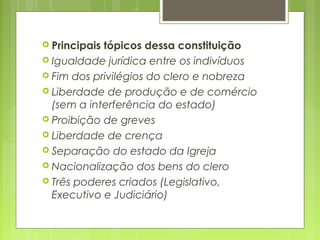  Principais tópicos dessa constituição
 Igualdade jurídica entre os indivíduos
 Fim dos privilégios do clero e nobreza
 Liberdade de produção e de comércio
(sem a interferência do estado)
 Proibição de greves
 Liberdade de crença
 Separação do estado da Igreja
 Nacionalização dos bens do clero
 Três poderes criados (Legislativo,
Executivo e Judiciário)
 