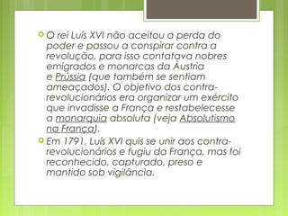  O rei Luís XVI não aceitou a perda do
poder e passou a conspirar contra a
revolução, para isso contatava nobres
emigrados e monarcas da Áustria
e Prússia (que também se sentiam
ameaçados). O objetivo dos contra-
revolucionários era organizar um exército
que invadisse a França e restabelecesse
a monarquia absoluta (veja Absolutismo
na França).
 Em 1791, Luís XVI quis se unir aos contra-
revolucionários e fugiu da França, mas foi
reconhecido, capturado, preso e
mantido sob vigilância.
 