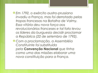  Em 1792, o exército austro-prussiano
invadiu a França, mas foi derrotado pelas
tropas francesas na Batalha de Valmy.
Essa vitória deu nova força aos
revolucionários franceses e tal fato levou
os líderes da burguesia decidir proclamar
a República (22 de setembro de 1792).
 Com a proclamação, a Assembléia
Constituinte foi substituída
pela Convenção Nacional que tinha
como uma das missões elaborar uma
nova constituição para a França.
 
