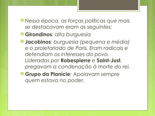  Nessa época, as forças políticas que mais
se destacavam eram as seguintes:
 Girondinos: alta burguesia
 Jacobinos: burguesia (pequena e média)
e o proletariado de Paris. Eram radicais e
defendiam os interesses do povo.
Liderados por Robespierre e Saint-Just,
pregavam a condenação à morte do rei.
 Grupo da Planície: Apoiavam sempre
quem estava no poder.
 
