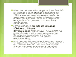  Mesmo com o apoio dos girondinos, Luís XVI
foi julgado e guilhotinado em janeiro de
1793. A morte do rei trouxe uma série de
problemas como revoltas internas e uma
reorganização das forças absolutistas
estrangeiras.
 Foram criados o Comitê de Salvação
Pública e o Tribunal
Revolucionário (responsável pela morte na
guilhotina de muitas pessoas que eram
consideradas traidoras da causa
revolucionária).
 Esse período ficou conhecido como “Terror”,
ou "Grande Medo", pois os não-jacobinos
tinham medo de perder suas cabeças.
 