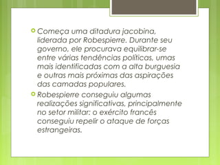  Começa uma ditadura jacobina,
liderada por Robespierre. Durante seu
governo, ele procurava equilibrar-se
entre várias tendências políticas, umas
mais identificadas com a alta burguesia
e outras mais próximas das aspirações
das camadas populares.
 Robespierre conseguiu algumas
realizações significativas, principalmente
no setor militar: o exército francês
conseguiu repelir o ataque de forças
estrangeiras.
 