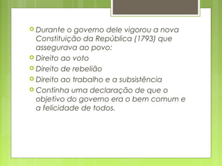  Durante o governo dele vigorou a nova
Constituição da República (1793) que
assegurava ao povo:
 Direito ao voto
 Direito de rebelião
 Direito ao trabalho e a subsistência
 Continha uma declaração de que o
objetivo do governo era o bem comum e
a felicidade de todos.
 