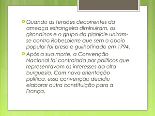 Quando as tensões decorrentes da
ameaça estrangeira diminuiram, os
girondinos e o grupo da planície uniram-
se contra Robespierre que sem o apoio
popular foi preso e guilhotinado em 1794.
 Após a sua morte, a Convenção
Nacional foi controlada por políticos que
representavam os interesses da alta
burguesia. Com nova orientação
política, essa convenção decidiu
elaborar outra constituição para a
França.
 