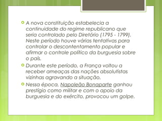  A nova constituição estabelecia a
continuidade do regime republicano que
seria controlado pelo Diretório (1795 - 1799).
Neste período houve várias tentativas para
controlar o descontentamento popular e
afirmar o controle político da burguesia sobre
o país.
 Durante este período, a França voltou a
receber ameaças das nações absolutistas
vizinhas agravando a situação.
 Nessa época, Napoleão Bonaparte ganhou
prestígio como militar e com o apoio da
burguesia e do exército, provocou um golpe.
 