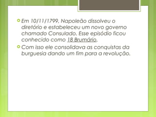  Em 10/11/1799, Napoleão dissolveu o
diretório e estabeleceu um novo governo
chamado Consulado. Esse episódio ficou
conhecido como 18 Brumário.
 Com isso ele consolidava as conquistas da
burguesia dando um fim para a revolução.
 