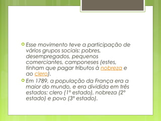  Esse movimento teve a participação de
vários grupos sociais: pobres,
desempregados, pequenos
comerciantes, camponeses (estes,
tinham que pagar tributos à nobreza e
ao clero).
 Em 1789, a população da França era a
maior do mundo, e era dividida em três
estados: clero (1º estado), nobreza (2º
estado) e povo (3º estado).
 