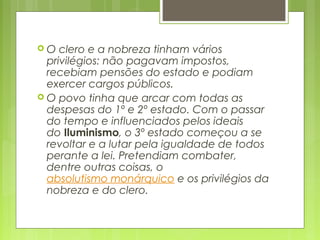 O clero e a nobreza tinham vários
privilégios: não pagavam impostos,
recebiam pensões do estado e podiam
exercer cargos públicos.
 O povo tinha que arcar com todas as
despesas do 1º e 2º estado. Com o passar
do tempo e influenciados pelos ideais
do Iluminismo, o 3º estado começou a se
revoltar e a lutar pela igualdade de todos
perante a lei. Pretendiam combater,
dentre outras coisas, o 
absolutismo monárquico e os privilégios da
nobreza e do clero.
 