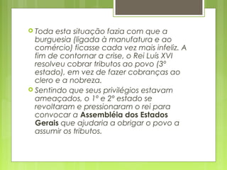  Toda esta situação fazia com que a
burguesia (ligada à manufatura e ao
comércio) ficasse cada vez mais infeliz. A
fim de contornar a crise, o Rei Luís XVI
resolveu cobrar tributos ao povo (3º
estado), em vez de fazer cobranças ao
clero e a nobreza.
 Sentindo que seus privilégios estavam
ameaçados, o 1º e 2º estado se
revoltaram e pressionaram o rei para
convocar a Assembléia dos Estados
Gerais que ajudaria a obrigar o povo a
assumir os tributos.
 