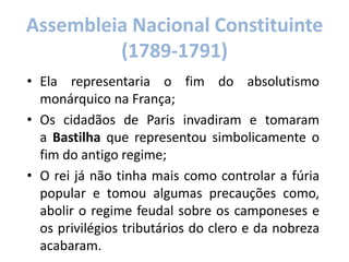Assembleia Nacional Constituinte
(1789-1791)
• Ela representaria o fim do absolutismo
monárquico na França;
• Os cidadãos de Paris invadiram e tomaram
a Bastilha que representou simbolicamente o
fim do antigo regime;
• O rei já não tinha mais como controlar a fúria
popular e tomou algumas precauções como,
abolir o regime feudal sobre os camponeses e
os privilégios tributários do clero e da nobreza
acabaram.
 