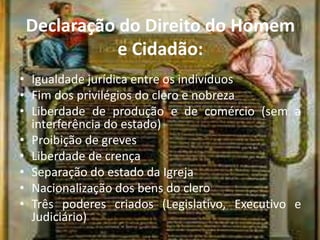 Declaração do Direito do Homem
e Cidadão:
• Igualdade jurídica entre os indivíduos
• Fim dos privilégios do clero e nobreza
• Liberdade de produção e de comércio (sem a
interferência do estado)
• Proibição de greves
• Liberdade de crença
• Separação do estado da Igreja
• Nacionalização dos bens do clero
• Três poderes criados (Legislativo, Executivo e
Judiciário)
 