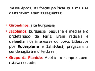 Nessa época, as forças políticas que mais se
destacavam eram as seguintes:
• Girondinos: alta burguesia
• Jacobinos: burguesia (pequena e média) e o
proletariado de Paris. Eram radicais e
defendiam os interesses do povo. Liderados
por Robespierre e Saint-Just, pregavam a
condenação à morte do rei.
• Grupo da Planície: Apoiavam sempre quem
estava no poder.
 