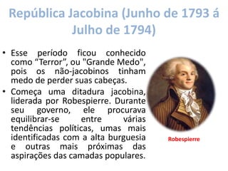 República Jacobina (Junho de 1793 á
Julho de 1794)
• Esse período ficou conhecido
como “Terror”, ou "Grande Medo",
pois os não-jacobinos tinham
medo de perder suas cabeças.
• Começa uma ditadura jacobina,
liderada por Robespierre. Durante
seu governo, ele procurava
equilibrar-se entre várias
tendências políticas, umas mais
identificadas com a alta burguesia
e outras mais próximas das
aspirações das camadas populares.
Robespierre
 