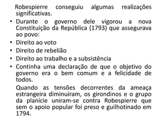 Robespierre conseguiu algumas realizações
significativas.
• Durante o governo dele vigorou a nova
Constituição da República (1793) que assegurava
ao povo:
• Direito ao voto
• Direito de rebelião
• Direito ao trabalho e a subsistência
• Continha uma declaração de que o objetivo do
governo era o bem comum e a felicidade de
todos.
Quando as tensões decorrentes da ameaça
estrangeira diminuíram, os girondinos e o grupo
da planície uniram-se contra Robespierre que
sem o apoio popular foi preso e guilhotinado em
1794.
 