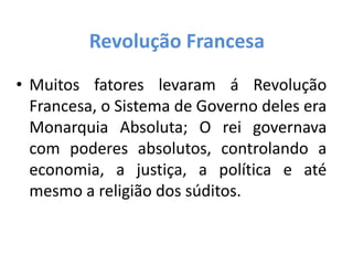 Revolução Francesa
• Muitos fatores levaram á Revolução
Francesa, o Sistema de Governo deles era
Monarquia Absoluta; O rei governava
com poderes absolutos, controlando a
economia, a justiça, a política e até
mesmo a religião dos súditos.
 