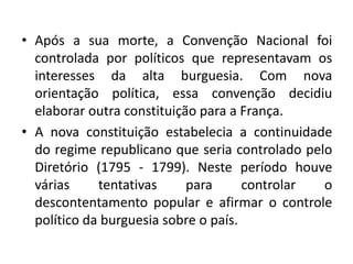 • Após a sua morte, a Convenção Nacional foi
controlada por políticos que representavam os
interesses da alta burguesia. Com nova
orientação política, essa convenção decidiu
elaborar outra constituição para a França.
• A nova constituição estabelecia a continuidade
do regime republicano que seria controlado pelo
Diretório (1795 - 1799). Neste período houve
várias tentativas para controlar o
descontentamento popular e afirmar o controle
político da burguesia sobre o país.
 