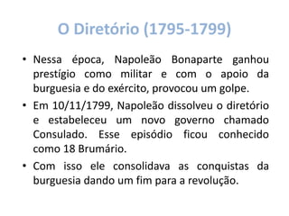 O Diretório (1795-1799)
• Nessa época, Napoleão Bonaparte ganhou
prestígio como militar e com o apoio da
burguesia e do exército, provocou um golpe.
• Em 10/11/1799, Napoleão dissolveu o diretório
e estabeleceu um novo governo chamado
Consulado. Esse episódio ficou conhecido
como 18 Brumário.
• Com isso ele consolidava as conquistas da
burguesia dando um fim para a revolução.
 