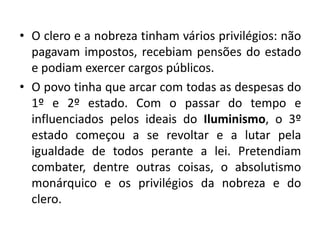 • O clero e a nobreza tinham vários privilégios: não
pagavam impostos, recebiam pensões do estado
e podiam exercer cargos públicos.
• O povo tinha que arcar com todas as despesas do
1º e 2º estado. Com o passar do tempo e
influenciados pelos ideais do Iluminismo, o 3º
estado começou a se revoltar e a lutar pela
igualdade de todos perante a lei. Pretendiam
combater, dentre outras coisas, o absolutismo
monárquico e os privilégios da nobreza e do
clero.
 