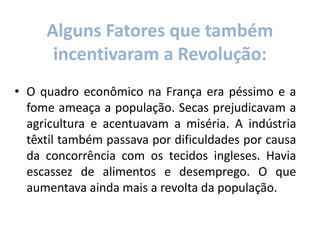 • O quadro econômico na França era péssimo e a
fome ameaça a população. Secas prejudicavam a
agricultura e acentuavam a miséria. A indústria
têxtil também passava por dificuldades por causa
da concorrência com os tecidos ingleses. Havia
escassez de alimentos e desemprego. O que
aumentava ainda mais a revolta da população.
Alguns Fatores que também
incentivaram a Revolução:
 