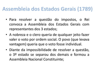 Assembleia dos Estados Gerais (1789)
• Para resolver a questão do impostos, o Rei
convoca a Assembleia dos Estados Gerais com
representantes dos 3 estados;
• A nobreza e o clero queria de qualquer jeito fazer
valer o voto por ordem social. O povo (que levava
vantagem) queria que o voto fosse individual.
• Diante da impossibilidade de resolver a questão,
o 3º estado se separou dos demais e formou a
Assembleia Nacional Constituinte;
 