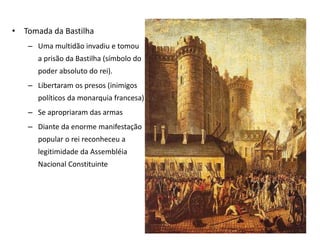 • Tomada da Bastilha
– Uma multidão invadiu e tomou
a prisão da Bastilha (símbolo do
poder absoluto do rei).
– Libertaram os presos (inimigos
políticos da monarquia francesa)
– Se apropriaram das armas
– Diante da enorme manifestação
popular o rei reconheceu a
legitimidade da Assembléia
Nacional Constituinte
 