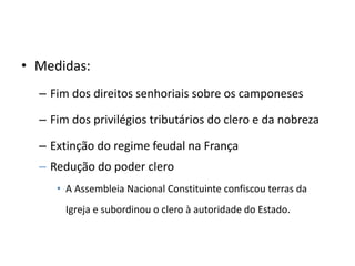 • Medidas:
– Fim dos direitos senhoriais sobre os camponeses
– Fim dos privilégios tributários do clero e da nobreza
– Extinção do regime feudal na França
– Redução do poder clero
• A Assembleia Nacional Constituinte confiscou terras da
Igreja e subordinou o clero à autoridade do Estado.
 