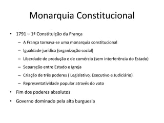 Monarquia Constitucional
• 1791 – 1ª Constituição da França
– A França tornava-se uma monarquia constitucional
– Igualdade jurídica (organização social)
– Liberdade de produção e de comércio (sem interferência do Estado)
– Separação entre Estado e Igreja
– Criação de três poderes ( Legislativo, Executivo e Judiciário)
– Representatividade popular através do voto
• Fim dos poderes absolutos
• Governo dominado pela alta burguesia
 