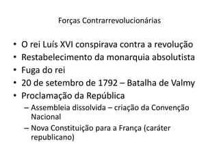 Forças Contrarrevolucionárias
• O rei Luís XVI conspirava contra a revolução
• Restabelecimento da monarquia absolutista
• Fuga do rei
• 20 de setembro de 1792 – Batalha de Valmy
• Proclamação da República
– Assembleia dissolvida – criação da Convenção
Nacional
– Nova Constituição para a França (caráter
republicano)
 
