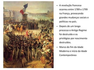 – A revolução francesa
ocorreu entre 1789 e 1799
na França, provocando
grandes mudanças sociais e
políticas no país.
– Depois de um longo
processo o Antigo Regime
foi destruído e os
privilégios por nascimento
destruídos.
– Marco do fim da Idade
Moderna e início da Idade
Contemporânea
 