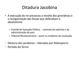 Ditadura Jacobina
• A execução do rei provocou a revolta dos girondinos e
a reorganização das forças que defendiam o
absolutismo
– Comitê de Salvação Pública - controle do exército e da
administração do país
– Tribunal Revolucionário – punir os traidores da revolução
• Ditatura dos jacobinos – liderados por Robespierre
• Período do Terror
 