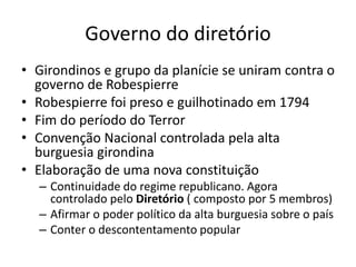 Governo do diretório
• Girondinos e grupo da planície se uniram contra o
governo de Robespierre
• Robespierre foi preso e guilhotinado em 1794
• Fim do período do Terror
• Convenção Nacional controlada pela alta
burguesia girondina
• Elaboração de uma nova constituição
– Continuidade do regime republicano. Agora
controlado pelo Diretório ( composto por 5 membros)
– Afirmar o poder político da alta burguesia sobre o país
– Conter o descontentamento popular
 