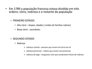 • Em 1789 a população francesa estava dividida em três
ordens: clero, nobreza e o restante da população
– PRIMEIRO ESTADO:
• Alto clero – bispos, abades ( vindos de famílias nobres)
• Baixo clero - sacerdotes
– SEGUNDO ESTADO
• Nobreza
» nobreza cortesã – pessoas que viviam em torno do rei
» nobreza provincial – nobres que viviam nas províncias
» nobreza de toga – burgueses ricos que compravam títulos de nobreza
 