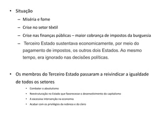 • Situação
– Miséria e fome
– Crise no setor têxtil
– Crise nas finanças públicas – maior cobrança de impostos da burguesia
– Terceiro Estado sustentava economicamente, por meio do
pagamento de impostos, os outros dois Estados. Ao mesmo
tempo, era ignorado nas decisões políticas.
• Os membros do Terceiro Estado passaram a reivindicar a igualdade
de todos os setores
• Combater o absolutismo
• Reestruturação no Estado que favorecesse o desenvolvimento do capitalismo
• A excessiva intervenção na economia
• Acabar com os privilégios da nobreza e do clero
 