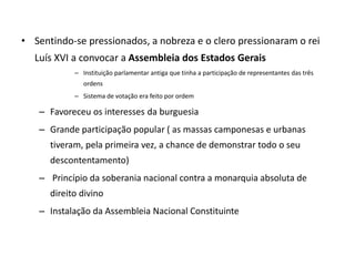 • Sentindo-se pressionados, a nobreza e o clero pressionaram o rei
Luís XVI a convocar a Assembleia dos Estados Gerais
– Instituição parlamentar antiga que tinha a participação de representantes das três
ordens
– Sistema de votação era feito por ordem
– Favoreceu os interesses da burguesia
– Grande participação popular ( as massas camponesas e urbanas
tiveram, pela primeira vez, a chance de demonstrar todo o seu
descontentamento)
– Princípio da soberania nacional contra a monarquia absoluta de
direito divino
– Instalação da Assembleia Nacional Constituinte
 