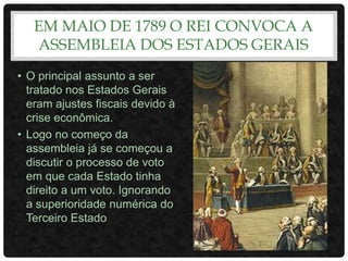 EM MAIO DE 1789 O REI CONVOCA A
ASSEMBLEIA DOS ESTADOS GERAIS
• O principal assunto a ser
tratado nos Estados Gerais
eram ajustes fiscais devido à
crise econômica.
• Logo no começo da
assembleia já se começou a
discutir o processo de voto
em que cada Estado tinha
direito a um voto. Ignorando
a superioridade numérica do
Terceiro Estado
 
