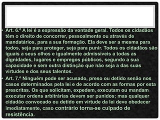 • Art. 6.º A lei é a expressão da vontade geral. Todos os cidadãos
têm o direito de concorrer, pessoalmente ou através de
mandatários, para a sua formação. Ela deve ser a mesma para
todos, seja para proteger, seja para punir. Todos os cidadãos são
iguais a seus olhos e igualmente admissíveis a todas as
dignidades, lugares e empregos públicos, segundo a sua
capacidade e sem outra distinção que não seja a das suas
virtudes e dos seus talentos.
• Art. 7.º Ninguém pode ser acusado, preso ou detido senão nos
casos determinados pela lei e de acordo com as formas por esta
prescritas. Os que solicitam, expedem, executam ou mandam
executar ordens arbitrárias devem ser punidos; mas qualquer
cidadão convocado ou detido em virtude da lei deve obedecer
imediatamente, caso contrário torna-se culpado de
resistência.
 