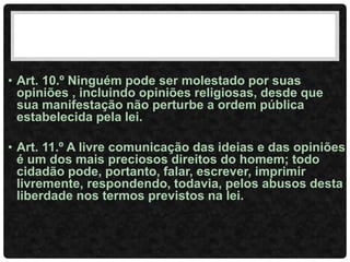 • Art. 10.º Ninguém pode ser molestado por suas
opiniões , incluindo opiniões religiosas, desde que
sua manifestação não perturbe a ordem pública
estabelecida pela lei.
• Art. 11.º A livre comunicação das ideias e das opiniões
é um dos mais preciosos direitos do homem; todo
cidadão pode, portanto, falar, escrever, imprimir
livremente, respondendo, todavia, pelos abusos desta
liberdade nos termos previstos na lei.
 