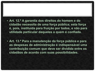 • Art. 12.º A garantia dos direitos do homem e do
cidadão necessita de uma força pública; esta força
é, pois, instituída para fruição por todos, e não para
utilidade particular daqueles a quem é confiada.
• Art. 13.º Para a manutenção da força pública e para
as despesas de administração é indispensável uma
contribuição comum que deve ser dividida entre os
cidadãos de acordo com suas possibilidades.
 